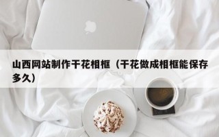 湖北山西网站制作干花相框（干花做成相框能保存多久）