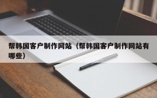 湖北帮韩国客户制作网站（帮韩国客户制作网站有哪些）
